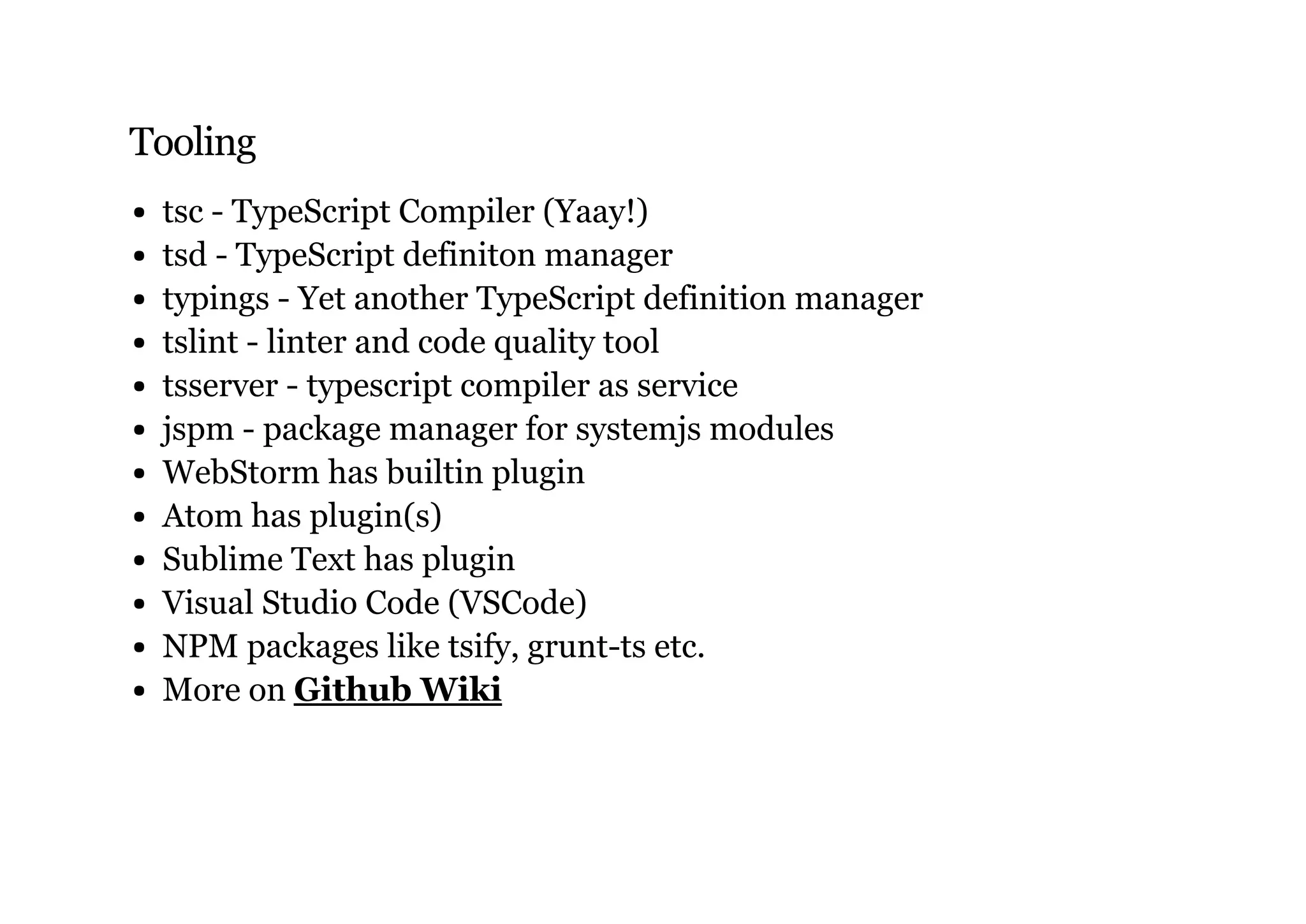 Tooling
tsc - TypeScript Compiler (Yaay!)
tsd - TypeScript definiton manager
typings - Yet another TypeScript definition manager
tslint - linter and code quality tool
tsserver - typescript compiler as service
jspm - package manager for systemjs modules
WebStorm has builtin plugin
Atom has plugin(s)
Sublime Text has plugin
Visual Studio Code (VSCode)
NPM packages like tsify, grunt-ts etc.
More on Github Wiki
 