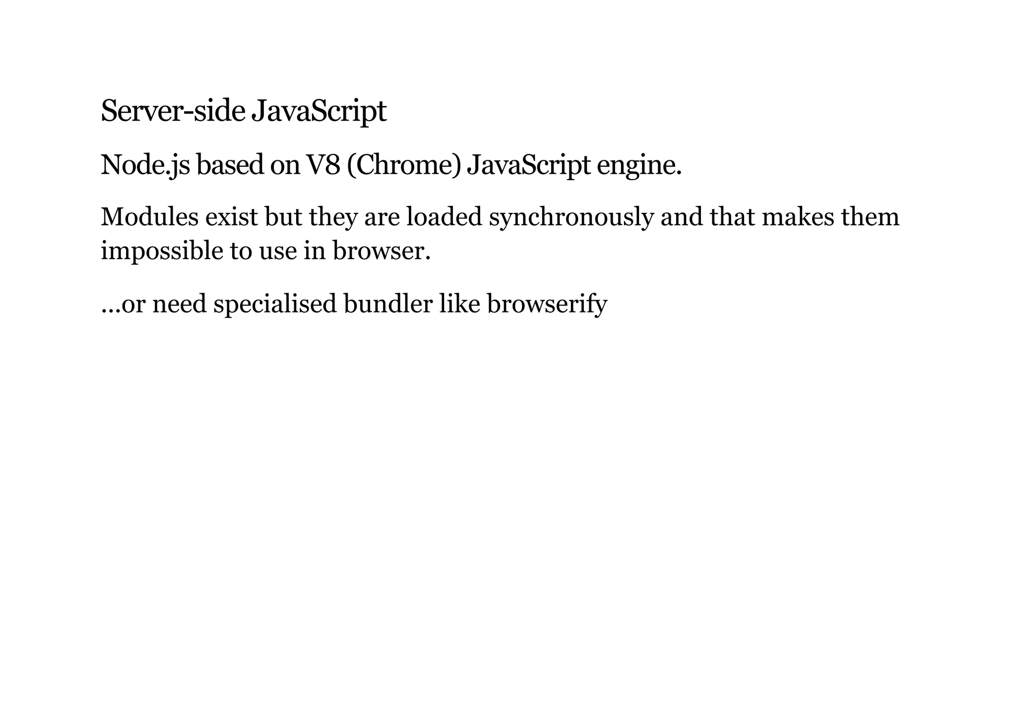 Server-side JavaScript
Node.js based on V8 (Chrome) JavaScript engine.
Modules exist but they are loaded synchronously and that makes them
impossible to use in browser.
...or need specialised bundler like browserify
 
