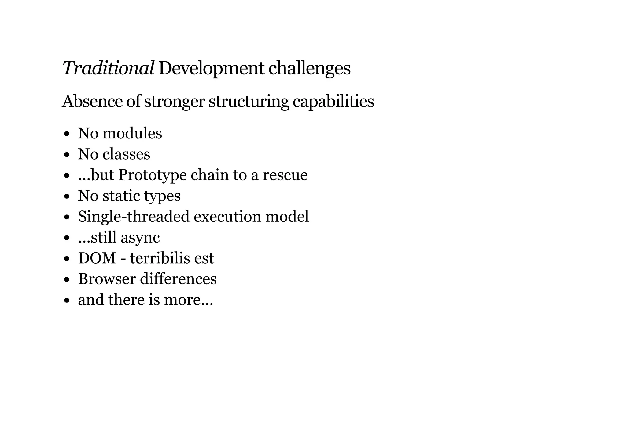 Traditional Development challenges
Absence of stronger structuring capabilities
No modules
No classes
...but Prototype chain to a rescue
No static types
Single-threaded execution model
...still async
DOM - terribilis est
Browser differences
and there is more...
 