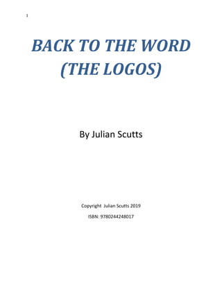 1
BACK TO THE WORD
(THE LOGOS)
By Julian Scutts
Copyright Julian Scutts 2019
ISBN: 9780244248017
 