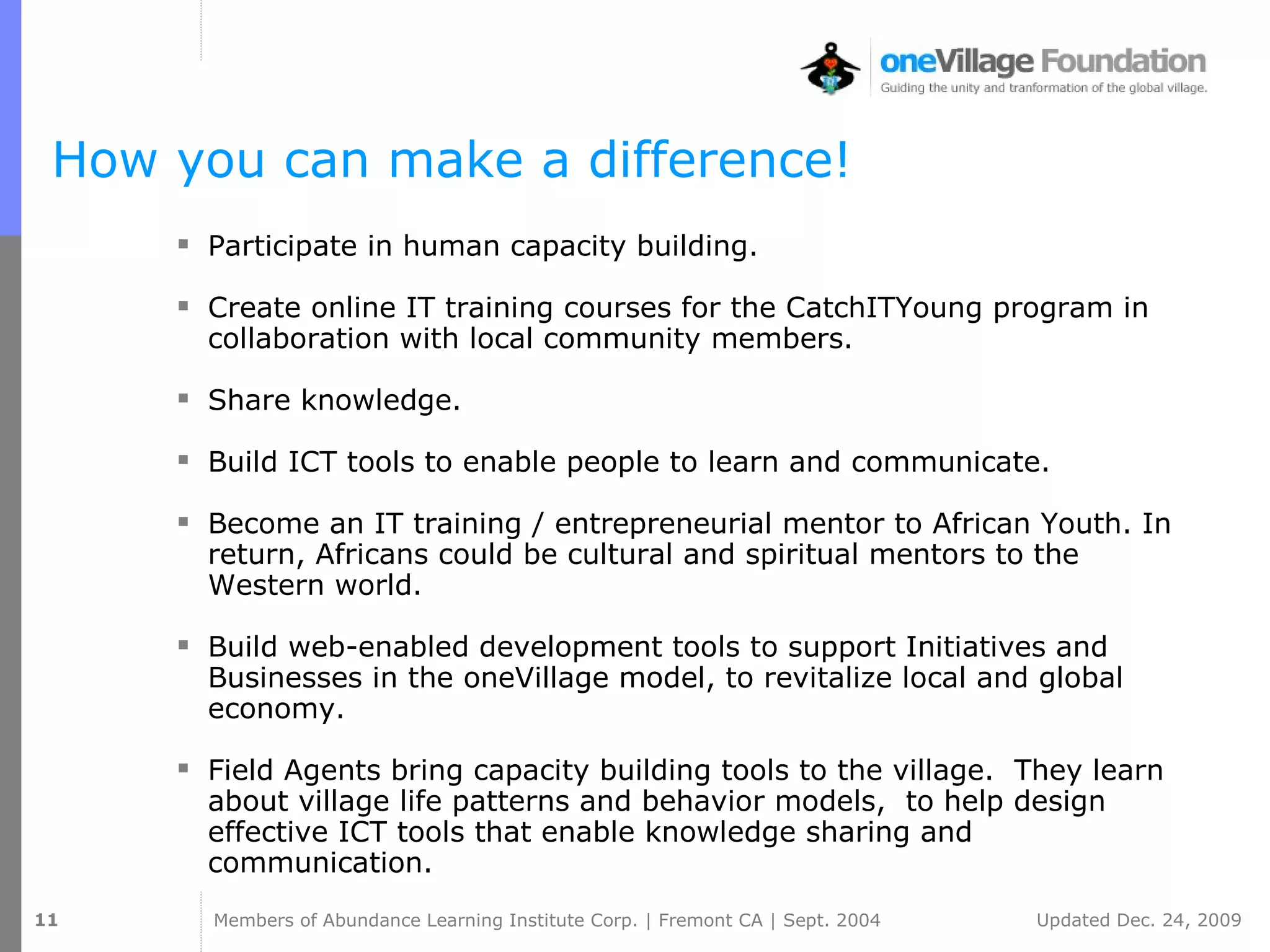 How you can make a difference! Participate in human capacity building. Create online IT training courses for the CatchITYoung program in collaboration with local community members. Share knowledge. Build ICT tools to enable people to learn and communicate. Become an IT training / entrepreneurial mentor to African Youth. In return, Africans could be cultural and spiritual mentors to the Western world. Build web-enabled development tools to support Initiatives and Businesses in the oneVillage model, to revitalize local and global economy. Field Agents bring capacity building tools to the village.  They learn about village life patterns and behavior models,  to help design effective ICT tools that enable knowledge sharing and communication. 
