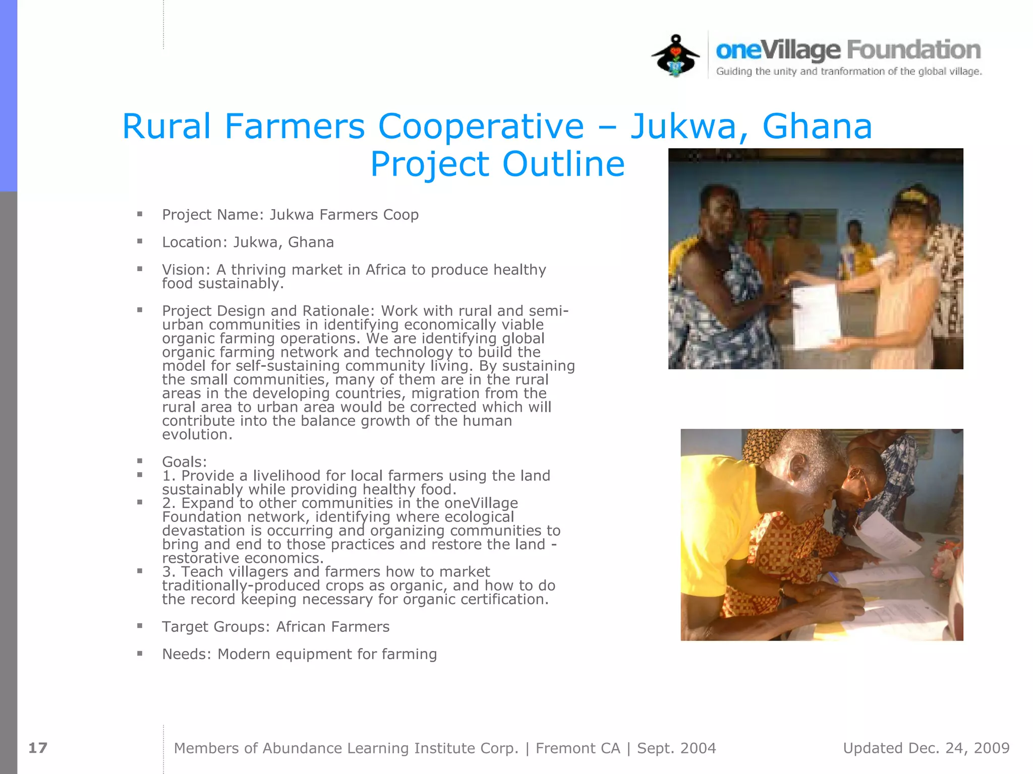 Rural Farmers Cooperative – Jukwa, Ghana Project Outline Project Name: Jukwa Farmers Coop  Location: Jukwa, Ghana  Vision: A thriving market in Africa to produce healthy food sustainably.  Project Design and Rationale: Work with rural and semi-urban communities in identifying economically viable organic farming operations. We are identifying global organic farming network and technology to build the model for self-sustaining community living. By sustaining the small communities, many of them are in the rural areas in the developing countries, migration from the rural area to urban area would be corrected which will contribute into the balance growth of the human evolution.  Goals:  1. Provide a livelihood for local farmers using the land sustainably while providing healthy food.  2. Expand to other communities in the oneVillage Foundation network, identifying where ecological devastation is occurring and organizing communities to bring and end to those practices and restore the land - restorative economics.  3. Teach villagers and farmers how to market traditionally-produced crops as organic, and how to do the record keeping necessary for organic certification.  Target Groups: African Farmers  Needs: Modern equipment for farming  