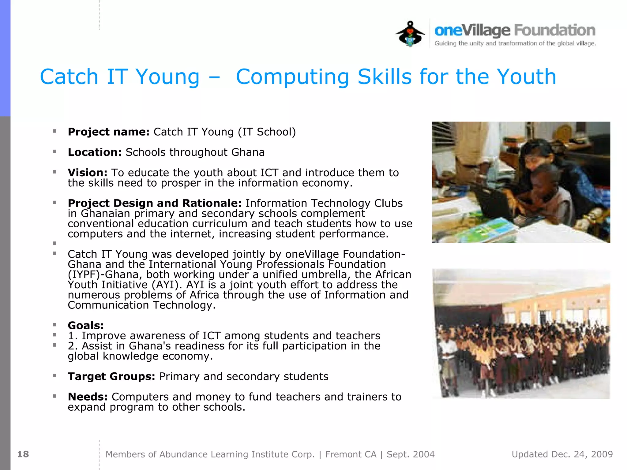 Catch   IT   Young –  Computing  Skills for the Youth  Project name:  Catch   IT   Young  (IT School) Location:  Schools throughout Ghana Vision:  To educate the youth about ICT and introduce them to the skills need to prosper in the information economy.  Project Design and Rationale:  Information Technology Clubs in Ghanaian primary and secondary schools complement conventional education curriculum and teach students how to use computers and the internet, increasing student performance.  Catch   IT   Young was developed jointly by oneVillage Foundation-Ghana and the International Young Professionals Foundation (IYPF)-Ghana, both working under a unified umbrella, the African Youth Initiative (AYI). AYI is a joint youth effort to address the numerous problems of Africa through the use of Information and Communication Technology.  Goals:   1. Improve awareness of ICT among students and teachers  2. Assist in Ghana's readiness for its full participation in the global knowledge economy. Target Groups:  Primary and secondary students Needs:  Computers and money to fund teachers and trainers to expand program to other schools. 