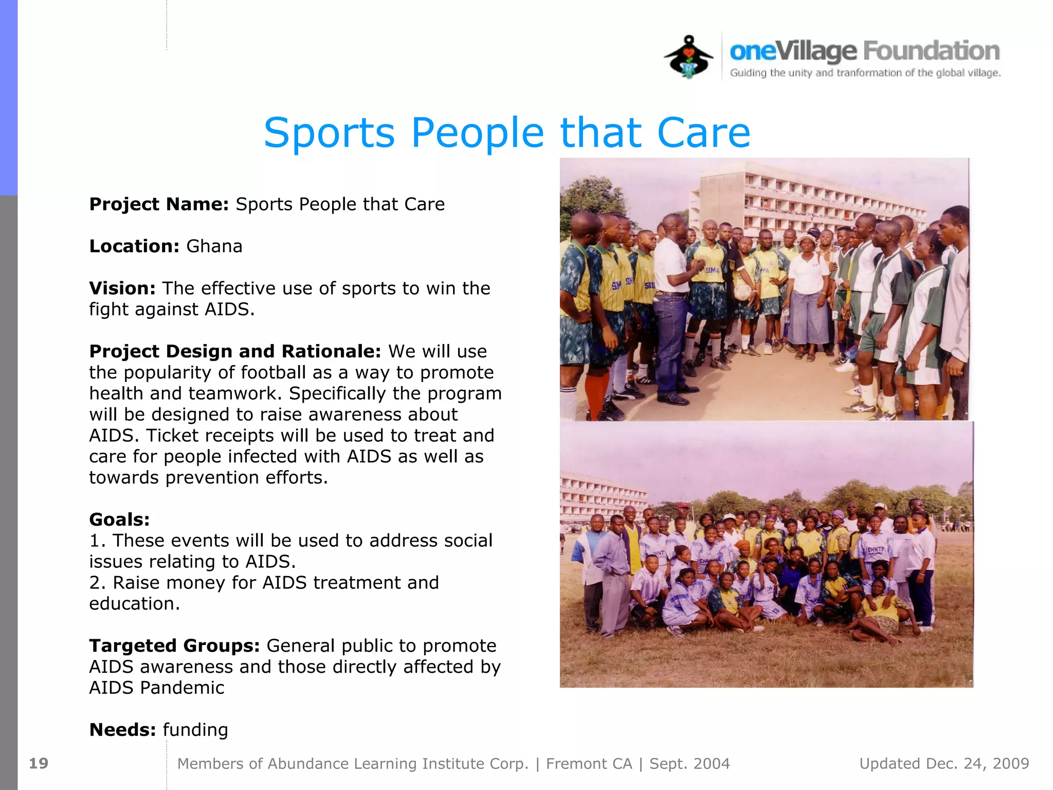 Sports People that Care Project Name:  Sports People that Care  Location:  Ghana Vision:  The effective use of sports to win the fight against AIDS. Project Design and Rationale:  We will use the popularity of football as a way to promote health and teamwork. Specifically the program will be designed to raise awareness about AIDS. Ticket receipts will be used to treat and care for people infected with AIDS as well as towards prevention efforts. Goals:  1. These events will be used to address social issues relating to AIDS.  2. Raise money for AIDS treatment and education. Targeted Groups:  General public to promote AIDS awareness and those directly affected by AIDS Pandemic Needs:  funding 