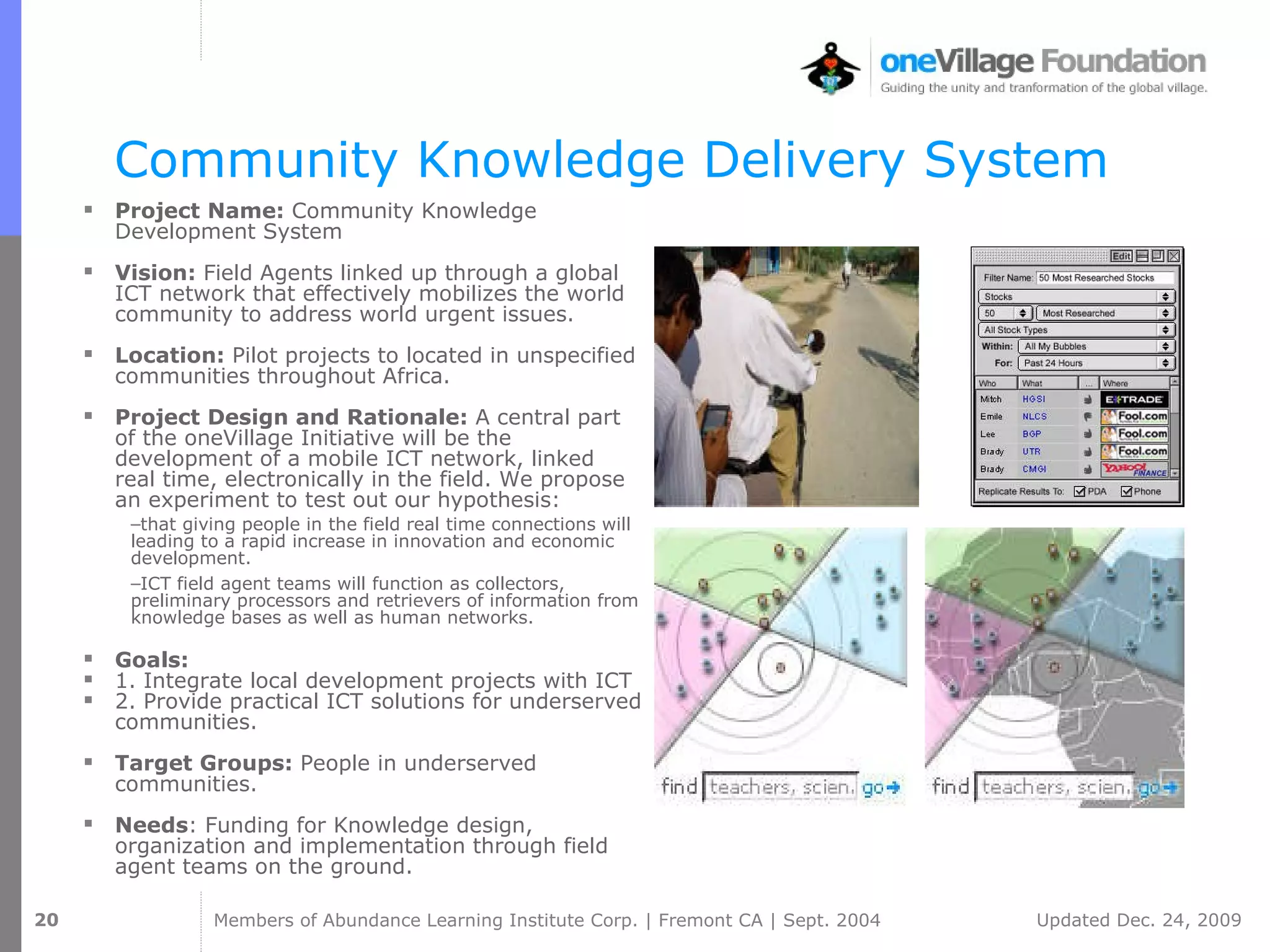 Community Knowledge Delivery System Project Name:  Community Knowledge Development System Vision:  Field Agents linked up through a global ICT network that effectively mobilizes the world community to address world urgent issues. Location:  Pilot projects to located in unspecified communities throughout Africa.  Project Design and Rationale:  A central part of the oneVillage Initiative will be the development of a mobile ICT network, linked real time, electronically in the field. We propose an experiment to test out our hypothesis:  that giving people in the field real time connections will leading to a rapid increase in innovation and economic development.  ICT field agent teams will function as collectors, preliminary processors and retrievers of information from knowledge bases as well as human networks.  Goals:   1. Integrate local development projects with ICT 2. Provide practical ICT solutions for underserved communities.  Target Groups:  People in underserved communities. Needs : Funding for Knowledge design, organization and implementation through field agent teams on the ground. 