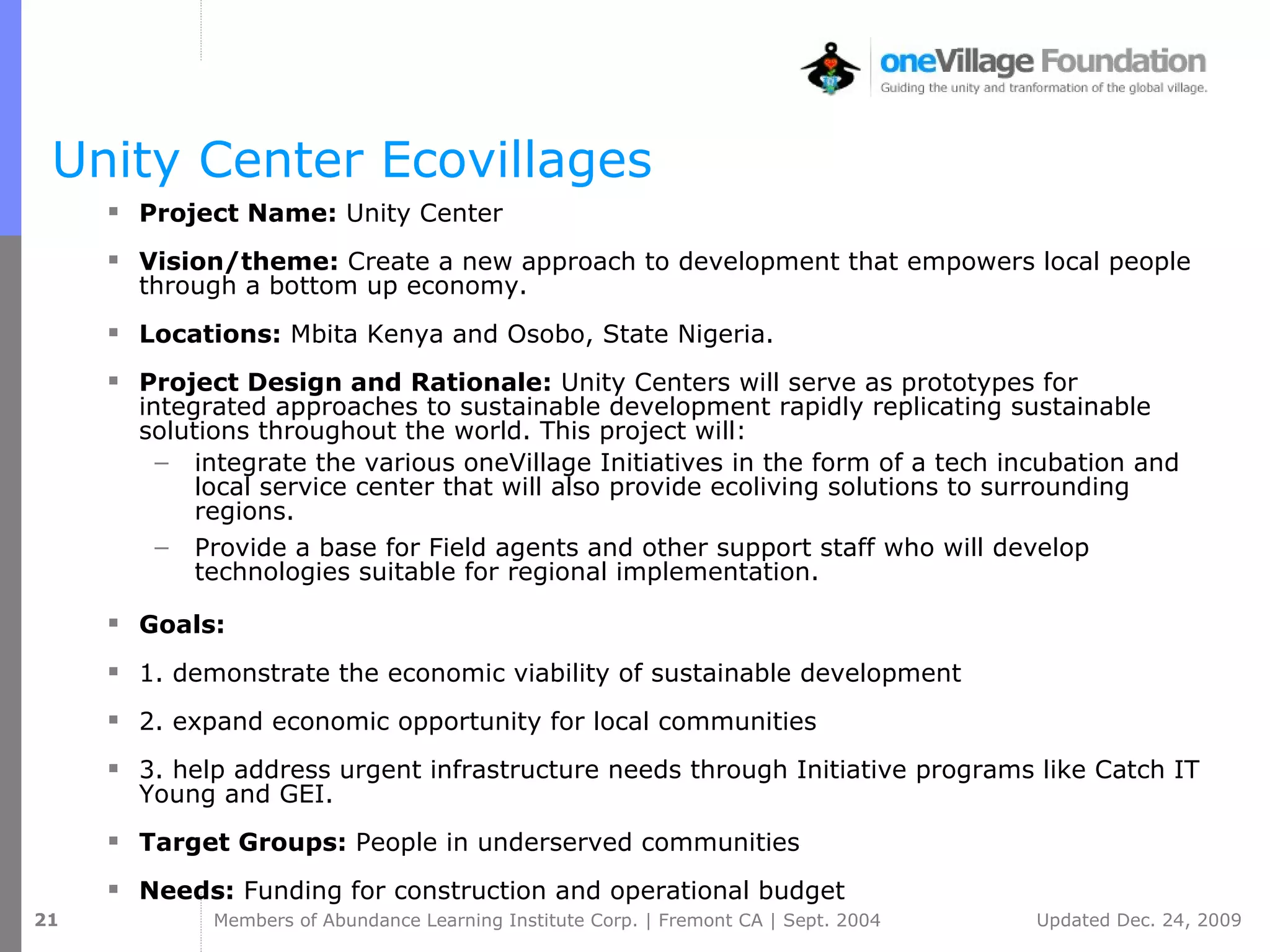 Unity Center Ecovillages Project Name:  Unity Center  Vision/theme:  Create a new approach to development that empowers local people through a bottom up economy. Locations:  Mbita Kenya and Osobo, State Nigeria. Project Design and Rationale:  Unity Centers will serve as prototypes for integrated approaches to sustainable development rapidly replicating sustainable solutions throughout the world. This project will:  integrate the various oneVillage Initiatives in the form of a tech incubation and local service center that will also provide ecoliving solutions to surrounding regions.  Provide a base for Field agents and other support staff who will develop technologies suitable for regional implementation. Goals:  1. demonstrate the economic viability of sustainable development 2. expand economic opportunity for local communities 3. help address urgent infrastructure needs through Initiative programs like Catch   IT   Young and GEI. Target Groups:  People in underserved communities   Needs:  Funding for construction and operational budget 