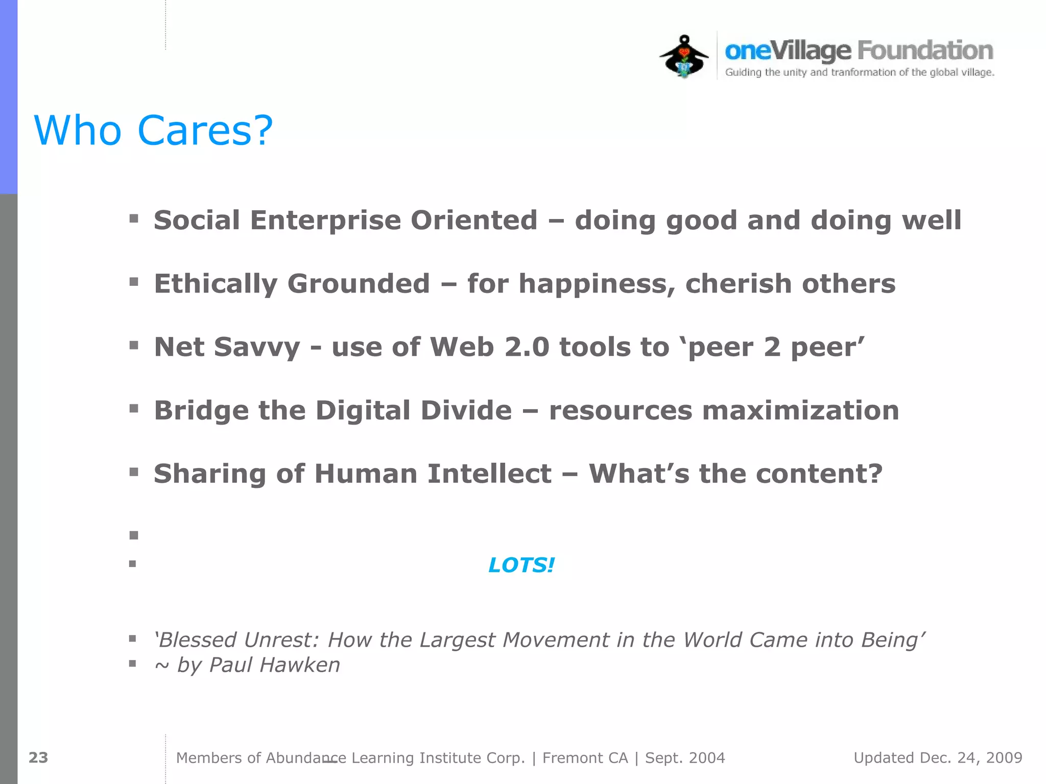 Who Cares? Social Enterprise Oriented – doing good and doing well Ethically Grounded – for happiness, cherish others Net Savvy - use of Web 2.0 tools to ‘peer 2 peer’ Bridge the Digital Divide – resources maximization  Sharing of Human Intellect – What’s the content? LOTS! ‘ Blessed Unrest: How the Largest Movement in the World Came into Being’ ~ by Paul Hawken 