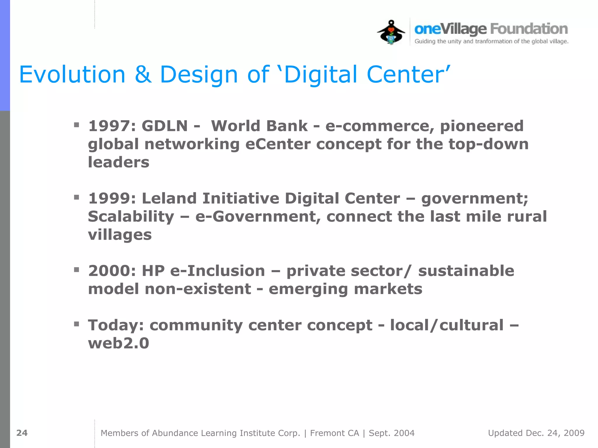 Evolution & Design of ‘Digital Center’ 1997: GDLN -  World Bank - e-commerce, pioneered global networking eCenter concept for the top-down leaders 1999: Leland Initiative Digital Center – government; Scalability – e-Government, connect the last mile rural villages 2000: HP e-Inclusion – private sector/ sustainable model non-existent - emerging markets  Today: community center concept - local/cultural – web2.0  