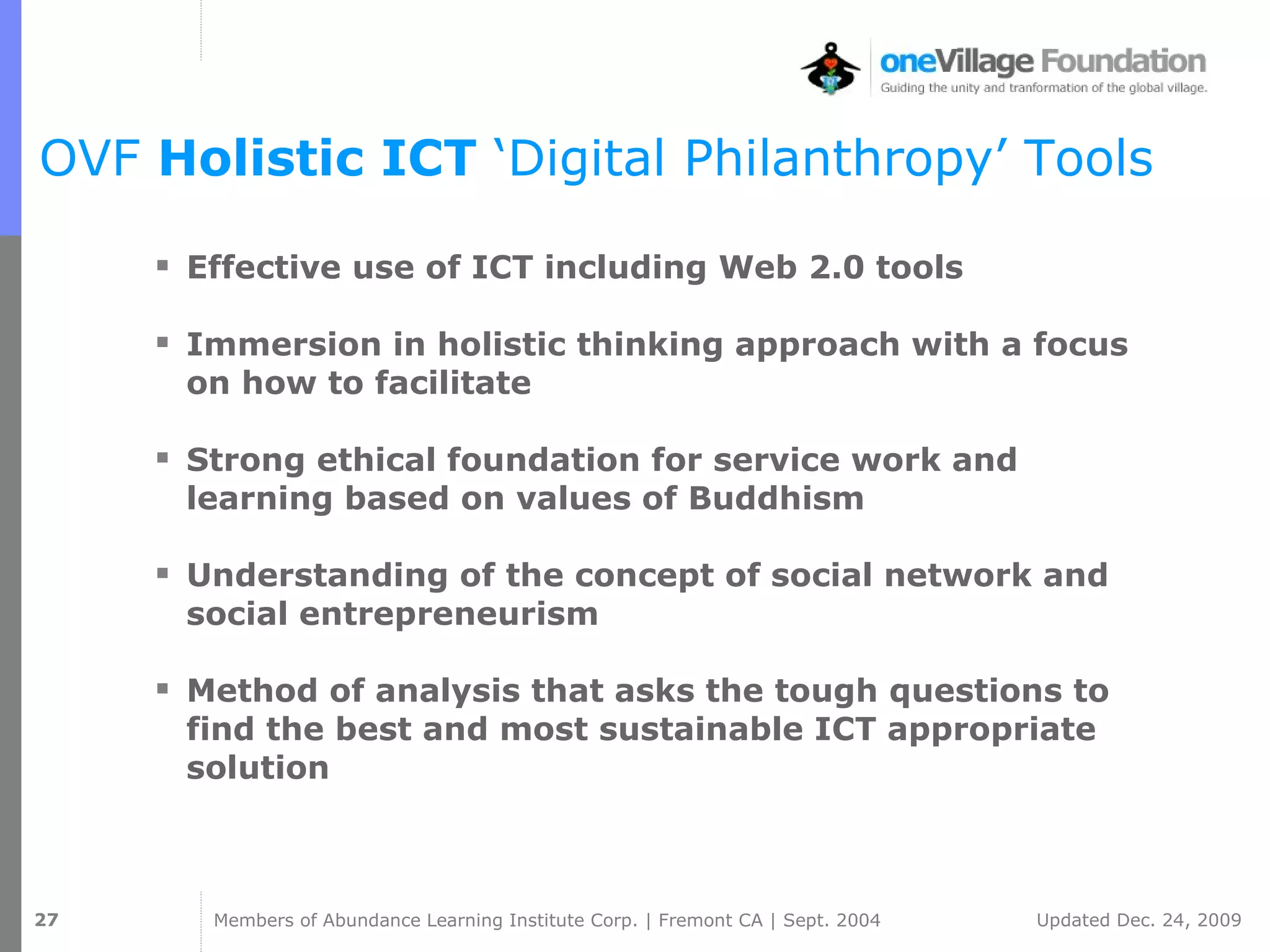 OVF  Holistic ICT  ‘Digital Philanthropy’ Tools Effective use of ICT including Web 2.0 tools Immersion in holistic thinking approach with a focus on how to facilitate Strong ethical foundation for service work and learning based on values of Buddhism Understanding of the concept of social network and social entrepreneurism Method of analysis that asks the tough questions to find the best and most sustainable ICT appropriate solution 