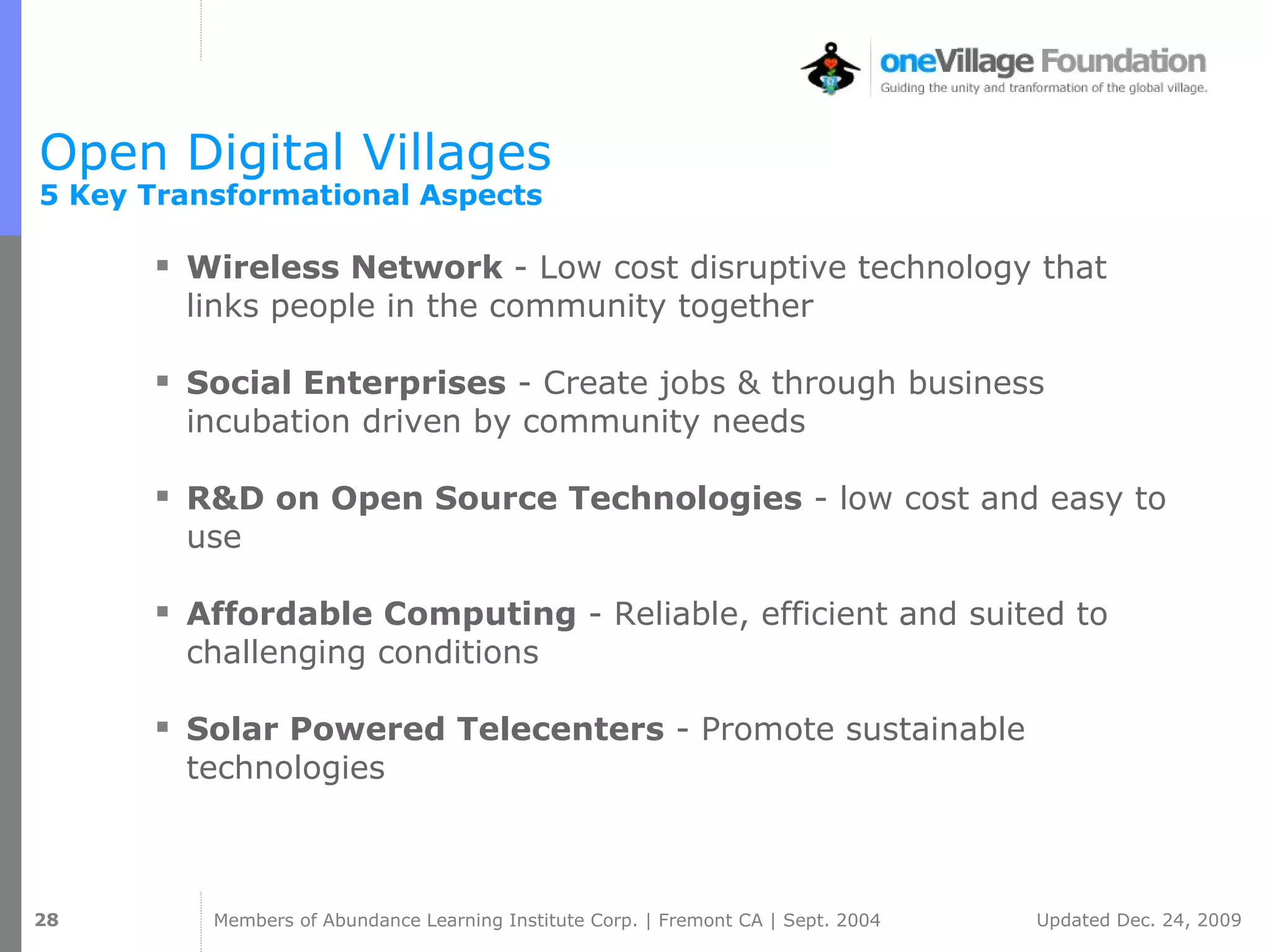 Open Digital Villages  5 Key Transformational Aspects Wireless Network  - Low cost disruptive technology that links people in the community together  Social Enterprises  - Create jobs & through business incubation driven by community needs R&D on Open Source Technologies  - low cost and easy to use Affordable Computing  - Reliable, efficient and suited to challenging conditions Solar Powered Telecenters  - Promote sustainable technologies 