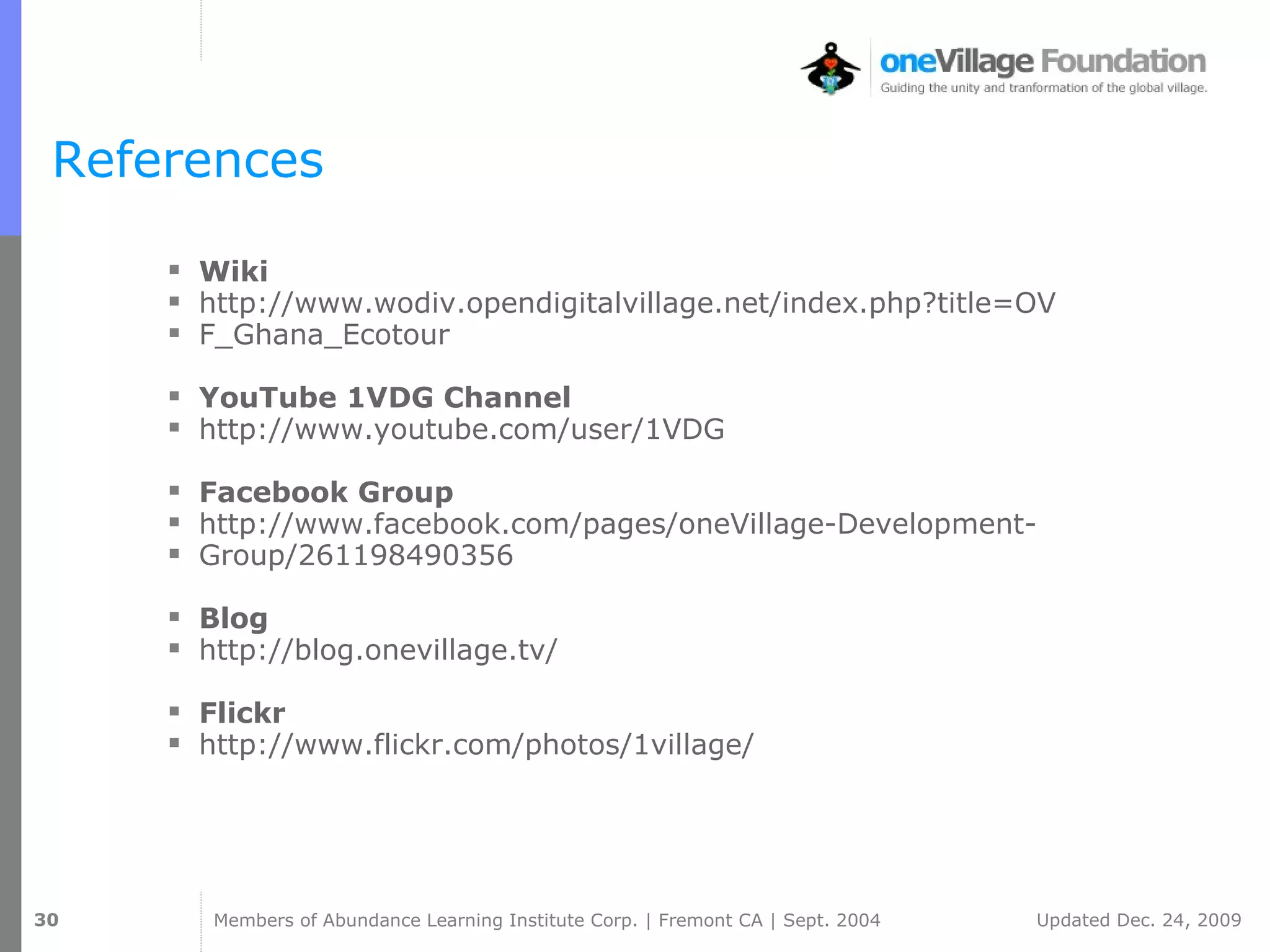 References Wiki http://www.wodiv.opendigitalvillage.net/index.php?title=OV F_Ghana_Ecotour YouTube 1VDG Channel http://www.youtube.com/user/1VDG Facebook Group http://www.facebook.com/pages/oneVillage-Development- Group/261198490356 Blog http://blog.onevillage.tv/ Flickr http://www.flickr.com/photos/1village/ 