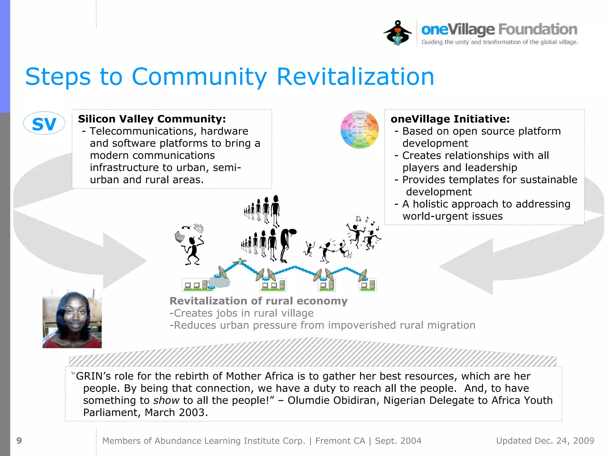 Steps to Community Revitalization Revitalization of rural economy -Creates jobs in rural village -Reduces urban pressure from impoverished rural migration oneVillage Initiative: - Based on open source platform development  - Creates relationships with all players and leadership  - Provides templates for sustainable  development - A holistic approach to addressing world-urgent issues Silicon Valley Community: - Telecommunications, hardware and software platforms to bring a modern communications infrastructure to urban, semi-urban and rural areas. “ GRIN’s role for the rebirth of Mother Africa is to gather her best resources, which are her people. By being that connection, we have a duty to reach all the people.  And, to have something to  show  to all the people!” – Olumdie Obidiran, Nigerian Delegate to Africa Youth Parliament, March 2003. SV 