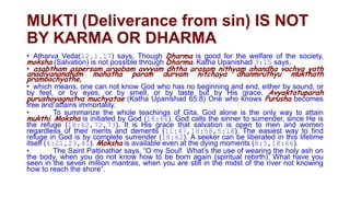 MUKTI (Deliverance from sin) IS NOT BY KARMA OR DHARMA Contd.
     Atharva Veda(12.1.17) says, Though Dharma is good for the welfare of the
    society, moksha (Salvation) is not possible through Dharma. Katha Upanishad
    3:15 says,
     asabtham aspersam aroobam avvyam dhtha arasam nithyam ahandha
    vachya yath        anadiyanandham mahatha param durvam nitchaya
    dhanmruthyu mukthath pramoochyathe,
      which means, one can not know God who has no beginning and end, either by
    sound, or by feel, or by eyes, or by smell, or by taste but by His grace.
    Avyaktatuparah purushoyagnatva muchyatae (Katha Upanishad 65:8) One who
    knows Purusha becomes free and attains immortality.
     To summarize the whole teachings of Gita, God alone is the only way to attain
    mukthi. Moksha is initiated by God (18:66). God calls the sinner to
    surrender, since He is the refuge (18:62,72,73). It is His grace that salvation is
    open to men and women regardless of their merits and demerits
    (11:47,18:58,5:18). The easiest way to find refuge in God is by complete
    surrender (18:62). A seeker can be liberated in this lifetime itself (4:21,23,41).
    Moksha is available even at the dying moments (8:5,18:66).
     The Saint Pattinathar says, “O my Soul! What‟s the use of wearing the holy ash
    on the body, when you do not know how to be born again (spiritual rebirth). What
    have you seen in the seven million mantras, when you are still in the midst of the
    river not knowing how to reach the shore”.
 