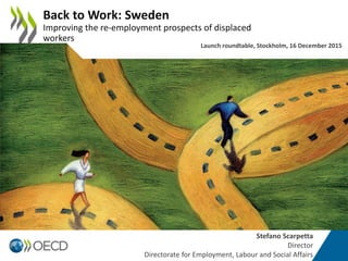 Stefano Scarpetta
Director
Directorate for Employment, Labour and Social Affairs
Back to Work: Sweden
Improving the re-employment prospects of displaced
workers
Launch roundtable, Stockholm, 16 December 2015
 