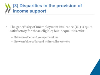 (3) Disparities in the provision of
income support
• The generosity of unemployment insurance (UI) is quite
satisfactory for those eligible; but inequalities exist:
– Between older and younger workers
– Between blue-collar and white-collar workers
 