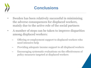Conclusions
• Sweden has been relatively successful in minimising
the adverse consequences for displaced workers,
mainly due to the active role of the social partners
• A number of steps can be taken to improve disparities
among displaced workers:
– Offering re-employment support to displaced workers who
need intensive help
– Providing adequate income support to all displaced workers
– Encouraging systematic evaluations on the effectiveness of
policy measures targeted at displaced workers
 