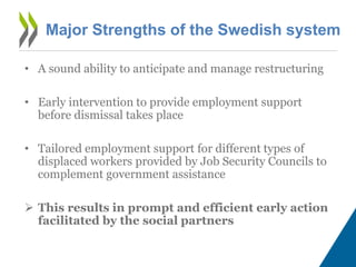 Major Strengths of the Swedish system
• A sound ability to anticipate and manage restructuring
• Early intervention to provide employment support
before dismissal takes place
• Tailored employment support for different types of
displaced workers provided by Job Security Councils to
complement government assistance
 This results in prompt and efficient early action
facilitated by the social partners
 