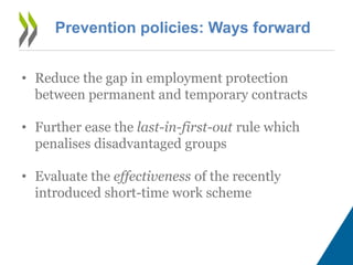 Prevention policies: Ways forward
• Reduce the gap in employment protection
between permanent and temporary contracts
• Further ease the last-in-first-out rule which
penalises disadvantaged groups
• Evaluate the effectiveness of the recently
introduced short-time work scheme
 