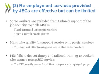 (2) Re-employment services provided
by JSCs are effective but can be limited
• Some workers are excluded from tailored support of the
job security councils (JSCs)
– Fixed-term and temporary workers
– Youth and vulnerable groups
• Many who qualify for support receive only partial services
– TSL does not offer training services to blue collar workers
• PES fails to deliver timely and tailored training to workers
who cannot access JSC services
– The PES mostly caters for difficult-to-place unemployed people
 