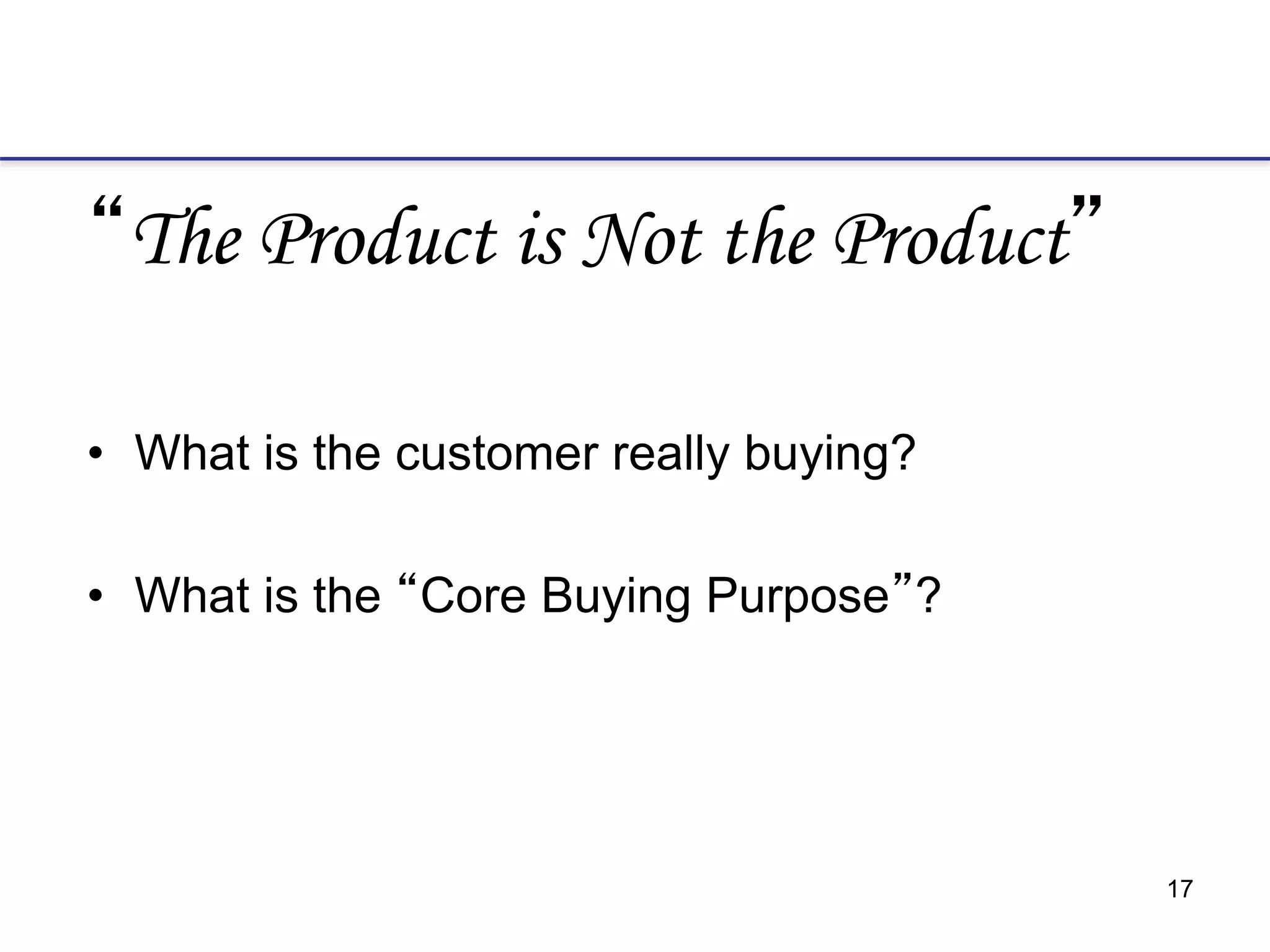 17
“The Product is Not the Product”
• What is the customer really buying?
• What is the “Core Buying Purpose”?
 