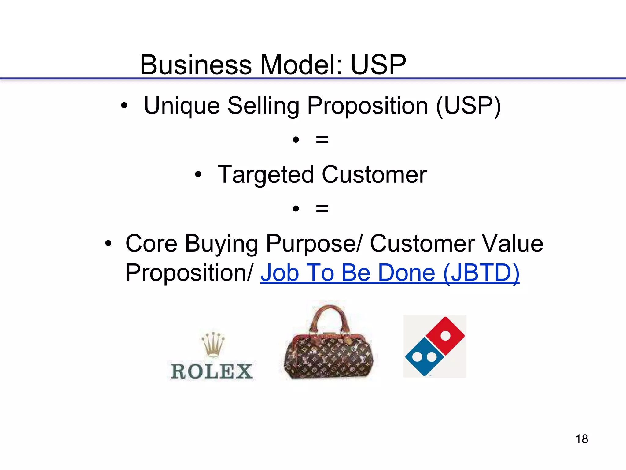 18
Business Model: USP
• Unique Selling Proposition (USP)
• =
• Targeted Customer
• =
• Core Buying Purpose/ Customer Value
Proposition/ Job To Be Done (JBTD)
 