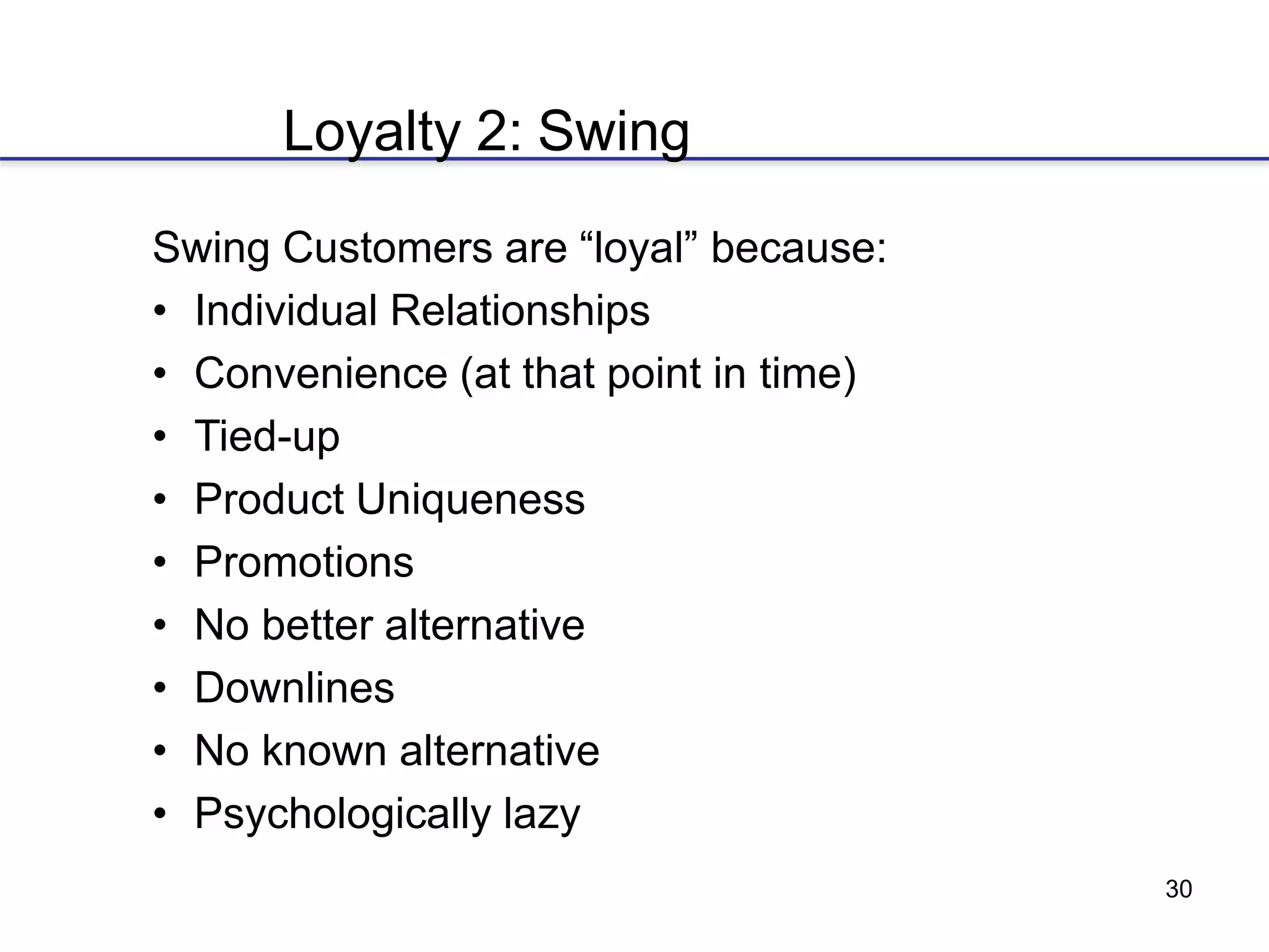 30
Loyalty 2: Swing
Swing Customers are “loyal” because:
• Individual Relationships
• Convenience (at that point in time)
• Tied-up
• Product Uniqueness
• Promotions
• No better alternative
• Downlines
• No known alternative
• Psychologically lazy
 
