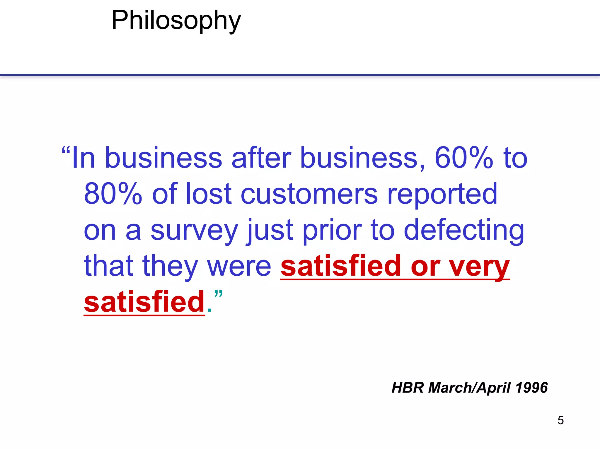 5
Philosophy
“In business after business, 60% to
80% of lost customers reported
on a survey just prior to defecting
that they were satisfied or very
satisfied.”
HBR March/April 1996
 