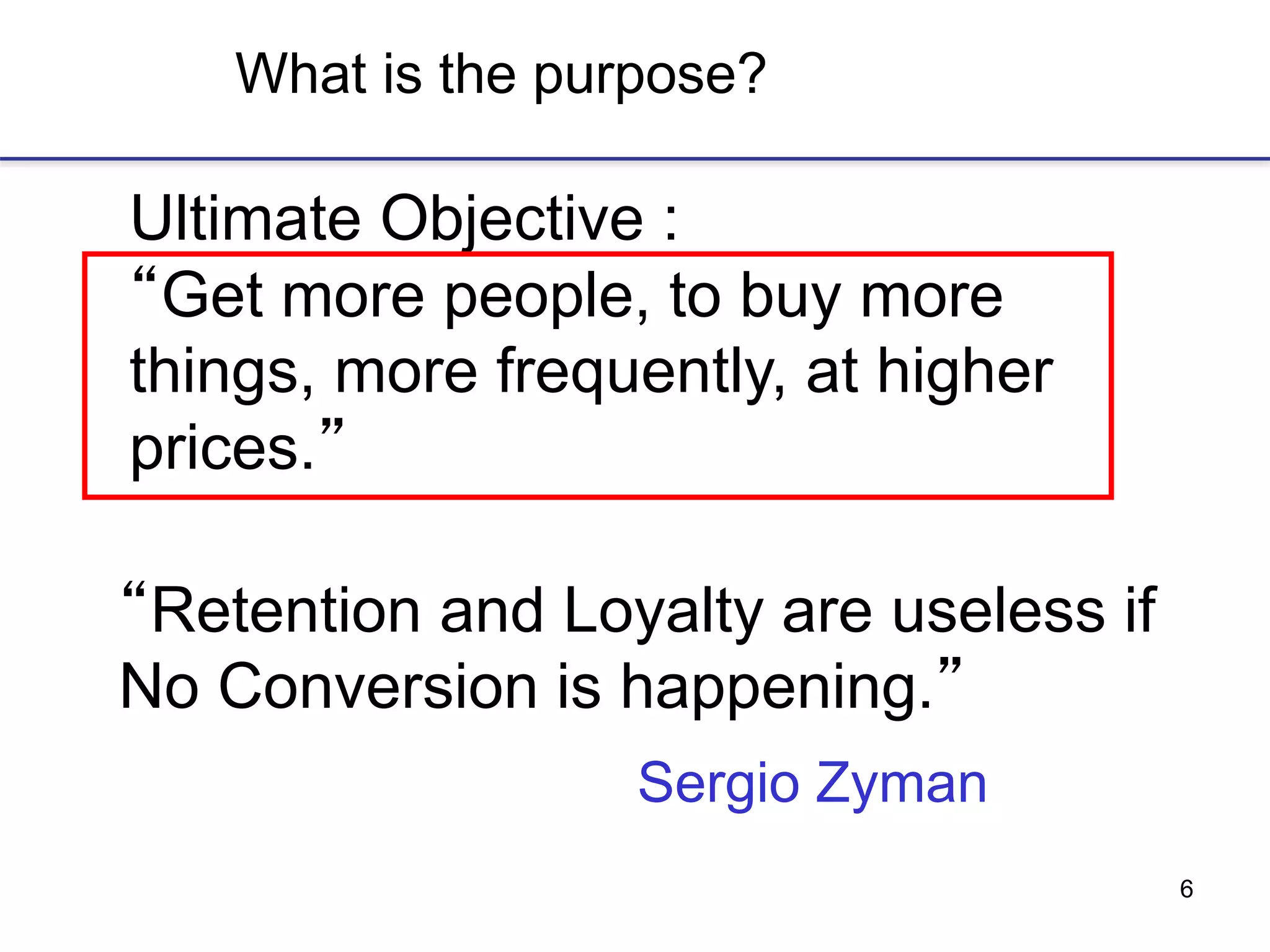 6
What is the purpose?
Ultimate Objective :
“Get more people, to buy more
things, more frequently, at higher
prices.”
Sergio Zyman
“Retention and Loyalty are useless if
No Conversion is happening.”
 