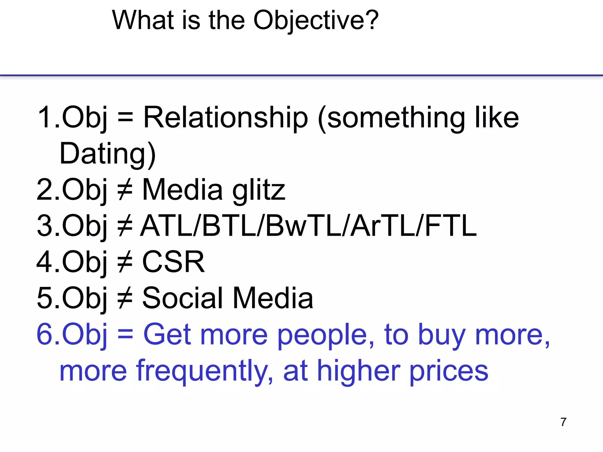 7
What is the Objective?
1.Obj = Relationship (something like
Dating)
2.Obj ≠ Media glitz
3.Obj ≠ ATL/BTL/BwTL/ArTL/FTL
4.Obj ≠ CSR
5.Obj ≠ Social Media
6.Obj = Get more people, to buy more,
more frequently, at higher prices
 