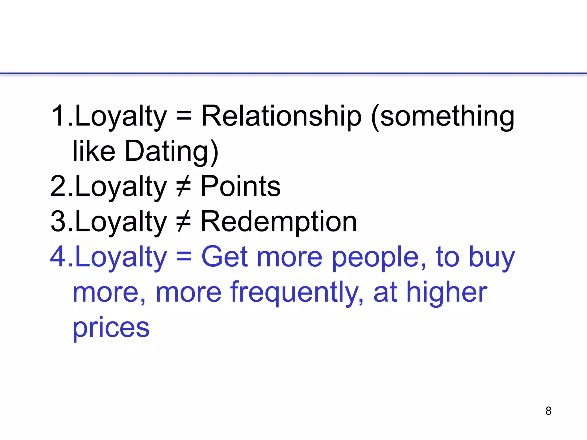 8
1.Loyalty = Relationship (something
like Dating)
2.Loyalty ≠ Points
3.Loyalty ≠ Redemption
4.Loyalty = Get more people, to buy
more, more frequently, at higher
prices
 
