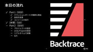 本日の流れ
22
✓ Part 1（50分）
✓ クラッシュレポートが重要な理由
✓ 技術的背景
✓ コンソールの紹介
✓ [休憩]（5分）
— Part 2 （50分）
— プロジェクトの設定
— Unity Projectの設定
— リアルタイムで体験
— Q/A
 