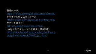29
製品ページ
https://forpro.unity3d.jp/products/backtrace/
トライアル申し込みフォーム
https://create.unity3d.com/jp-backtrace-trial
サポートガイド
https://support.backtrace.io/hc/ja
UnityインテグレーションガイドREADME
https://github.com/backtrace-labs/backtrace-
unity/blob/master/README_ja_JP.md
 