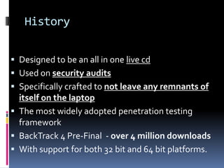 History


 Designed to be an all in one live cd
 Used on security audits
 Specifically crafted to not leave any remnants of
  itself on the laptop
 The most widely adopted penetration testing
  framework
 BackTrack 4 Pre-Final - over 4 million downloads
 With support for both 32 bit and 64 bit platforms.
 