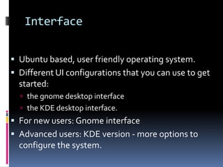 Interface


 Ubuntu based, user friendly operating system.
 Different UI configurations that you can use to get
  started:
   the gnome desktop interface
   the KDE desktop interface.
 For new users: Gnome interface
 Advanced users: KDE version - more options to
  configure the system.
 