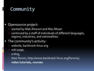 Community

 Opensource project:
   started by Mati Aharoni and Max Moser
   continued by a staff of individuals of different languages,
      regions, industries, and nationalities.
 The community’s activity:
     website, backtrack-linux.org
     wiki page,
     a blog,
     their forum, http://www.backtrack-linux.org/forums/,
     video tutorials, courses.
 