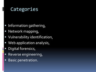 Categories


 Information gathering,
 Network mapping,
 Vulnerability identification,
 Web application analysis,
 Digital forensics,
 Reverse engineering,
 Basic penetration.
 