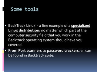 Some tools


 BackTrack Linux - a fine example of a specialized
  Linux distribution: no matter which part of the
  computer security field that you work in the
  Backtrack operating system should have you
  covered.
 From Port scanners to password crackers, all can
  be found in Backtrack suite.
 
