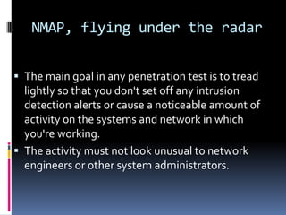 NMAP, flying under the radar


 The main goal in any penetration test is to tread
  lightly so that you don't set off any intrusion
  detection alerts or cause a noticeable amount of
  activity on the systems and network in which
  you're working.
 The activity must not look unusual to network
  engineers or other system administrators.
 