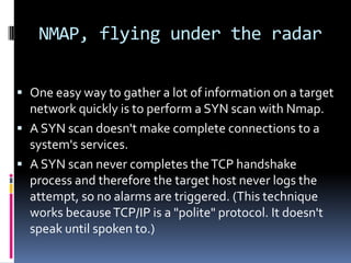 NMAP, flying under the radar

 One easy way to gather a lot of information on a target
  network quickly is to perform a SYN scan with Nmap.
 A SYN scan doesn't make complete connections to a
  system's services.
 A SYN scan never completes the TCP handshake
  process and therefore the target host never logs the
  attempt, so no alarms are triggered. (This technique
  works because TCP/IP is a "polite" protocol. It doesn't
  speak until spoken to.)
 
