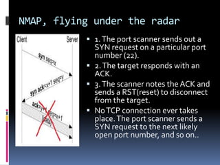 NMAP, flying under the radar
            1. The port scanner sends out a
             SYN request on a particular port
             number (22).
            2. The target responds with an
             ACK.
            3. The scanner notes the ACK and
             sends a RST(reset) to disconnect
             from the target.
            No TCP connection ever takes
             place. The port scanner sends a
             SYN request to the next likely
             open port number, and so on..
 