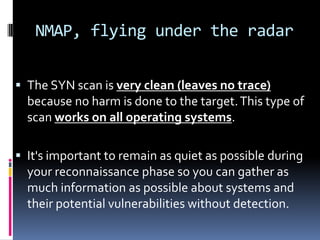NMAP, flying under the radar


 The SYN scan is very clean (leaves no trace)
  because no harm is done to the target. This type of
  scan works on all operating systems.

 It's important to remain as quiet as possible during
  your reconnaissance phase so you can gather as
  much information as possible about systems and
  their potential vulnerabilities without detection.
 
