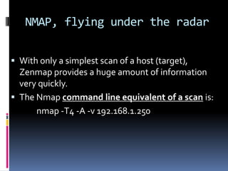 NMAP, flying under the radar


 With only a simplest scan of a host (target),
  Zenmap provides a huge amount of information
  very quickly.
 The Nmap command line equivalent of a scan is:
      nmap -T4 -A -v 192.168.1.250
 