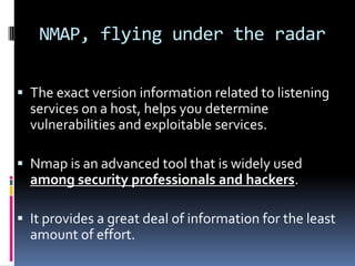 NMAP, flying under the radar

 The exact version information related to listening
  services on a host, helps you determine
  vulnerabilities and exploitable services.

 Nmap is an advanced tool that is widely used
  among security professionals and hackers.

 It provides a great deal of information for the least
  amount of effort.
 