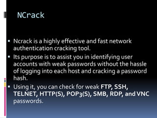 NCrack

 Ncrack is a highly effective and fast network
  authentication cracking tool.
 Its purpose is to assist you in identifying user
  accounts with weak passwords without the hassle
  of logging into each host and cracking a password
  hash.
 Using it, you can check for weak FTP, SSH,
  TELNET, HTTP(S), POP3(S), SMB, RDP, and VNC
  passwords.
 