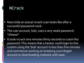 NCrack

 Next slide an actual ncrack scan looks like after a
  successful password crack.
 The user account, bob, uses a very weak password:
  “cheese”.
 It took ncrack two minutes thirty seconds to crack this
  password. This means that a hacker could login to this
  system using the 'bob' account in less than five minutes
  and commence working on breaking a privileged
  account or downloading malware with ease.
 