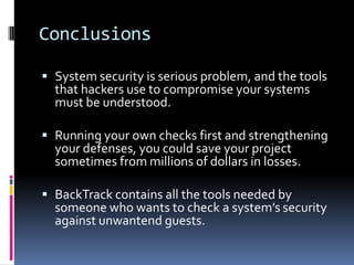 Conclusions

 System security is serious problem, and the tools
  that hackers use to compromise your systems
  must be understood.

 Running your own checks first and strengthening
  your defenses, you could save your project
  sometimes from millions of dollars in losses.

 BackTrack contains all the tools needed by
  someone who wants to check a system’s security
  against unwantend guests.
 