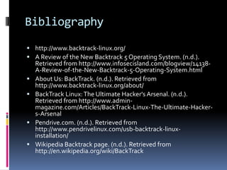 Bibliography
 http://www.backtrack-linux.org/
 A Review of the New Backtrack 5 Operating System. (n.d.).
  Retrieved from http://www.infosecisland.com/blogview/14138-
    A-Review-of-the-New-Backtrack-5-Operating-System.html
   About Us: BackTrack. (n.d.). Retrieved from
    http://www.backtrack-linux.org/about/
   BackTrack Linux: The Ultimate Hacker's Arsenal. (n.d.).
    Retrieved from http://www.admin-
    magazine.com/Articles/BackTrack-Linux-The-Ultimate-Hacker-
    s-Arsenal
   Pendrive.com. (n.d.). Retrieved from
    http://www.pendrivelinux.com/usb-backtrack-linux-
    installation/
   Wikipedia Backtrack page. (n.d.). Retrieved from
    http://en.wikipedia.org/wiki/BackTrack
 