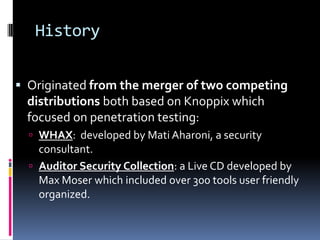 History


 Originated from the merger of two competing
 distributions both based on Knoppix which
 focused on penetration testing:
   WHAX: developed by Mati Aharoni, a security
    consultant.
   Auditor Security Collection: a Live CD developed by
    Max Moser which included over 300 tools user friendly
    organized.
 