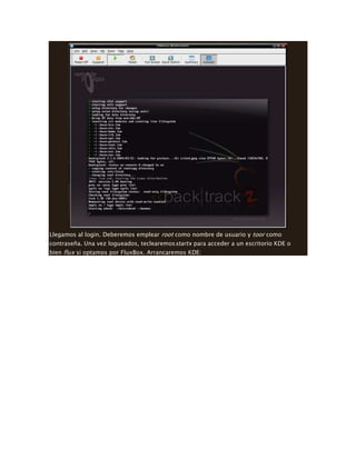Llegamos al login. Deberemos emplear root como nombre de usuario y toor como
contraseña. Una vez logueados, teclearemosstartx para acceder a un escritorio KDE o
bien flux si optamos por FluxBox. Arrancaremos KDE:
 