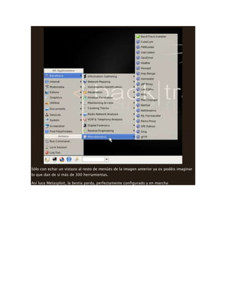 Sólo con echar un vistazo al resto de menúes de la imagen anterior ya os podéis imaginar
lo que dan de sí más de 300 herramientas.
Así luce Metasploit, la bestia parda, perfectamente configurado y en marcha:
 